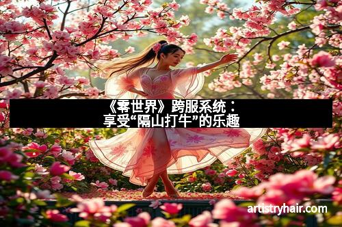 《零世界》跨服系统:享受“隔山打牛”的乐趣 《零世界》跨服系统:享受“隔山打牛”的乐趣