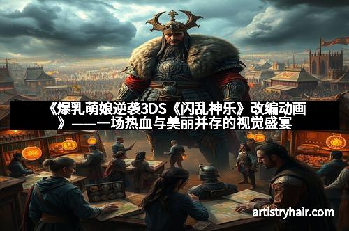 《爆乳萌娘逆袭3DS《闪乱神乐》改编动画》——一场热血与美丽并存的视觉盛宴 《爆乳萌娘逆袭3DS《闪乱神乐》改编动画》——一场热血与美丽并存的视觉盛宴